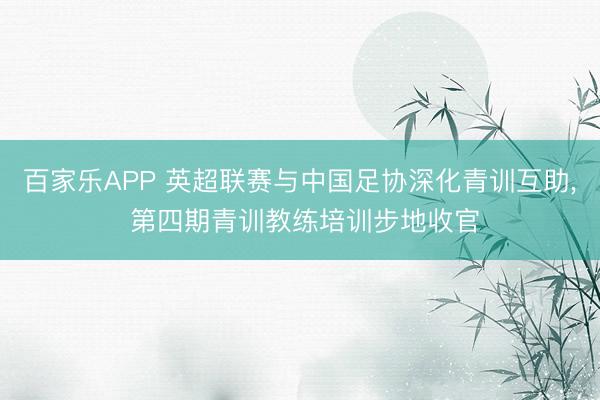 百家乐APP 英超联赛与中国足协深化青训互助, 第四期青训教练培训步地收官