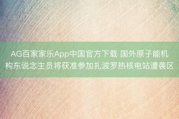 AG百家家乐App中国官方下载 国外原子能机构东说念主员将获准参加扎波罗热核电站遭袭区