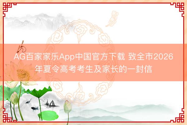 AG百家家乐App中国官方下载 致全市2026年夏令高考考生及家长的一封信