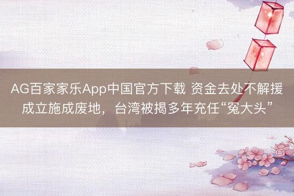 AG百家家乐App中国官方下载 资金去处不解援成立施成废地，台湾被揭多年充任“冤大头”
