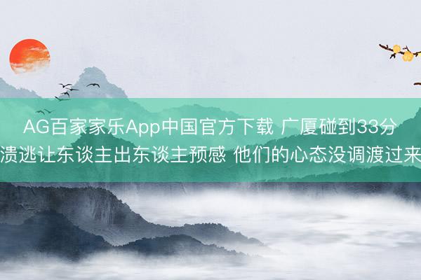 AG百家家乐App中国官方下载 广厦碰到33分溃逃让东谈主出东谈主预感 他们的心态没调渡过来