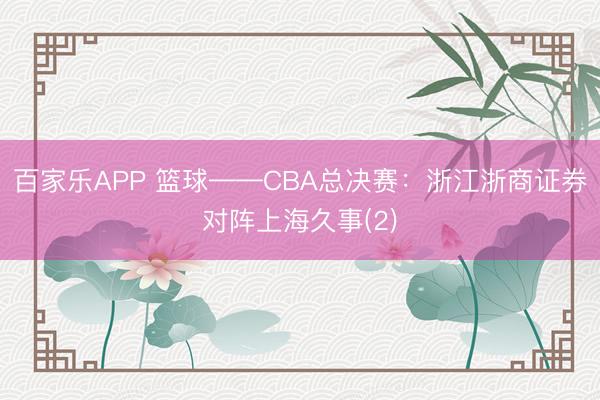 百家乐APP 篮球——CBA总决赛：浙江浙商证券对阵上海久事(2)
