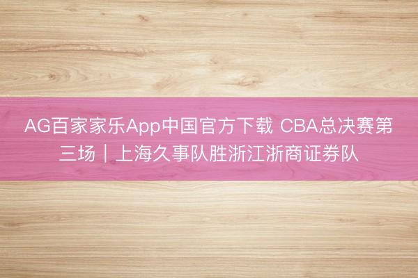 AG百家家乐App中国官方下载 CBA总决赛第三场｜上海久事队胜浙江浙商证券队