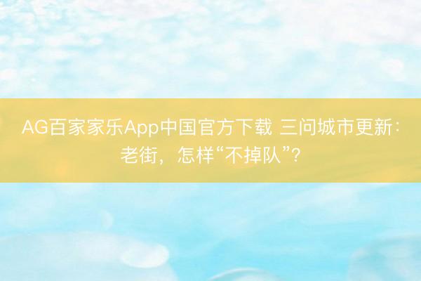 AG百家家乐App中国官方下载 三问城市更新:老街,怎样“不掉队”?