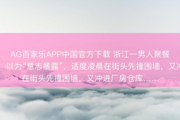 AG百家乐APP中国官方下载 浙江一男人聚餐时喝下12瓶啤酒，以为“意志暴露”，适度凌晨在街头先撞围墙，又冲进厂房仓库……