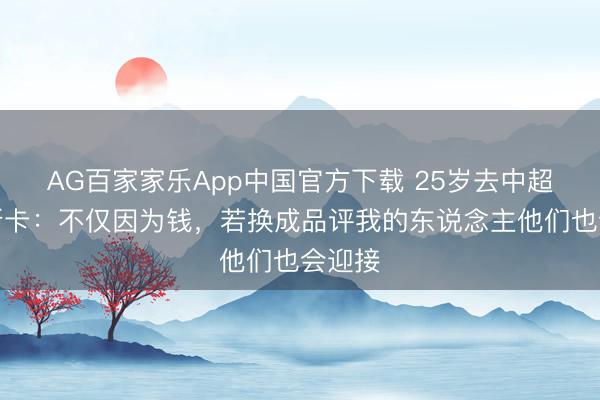 AG百家家乐App中国官方下载 25岁去中超!奥斯卡:不仅因为钱,若换成品评我的东说念主他们也会迎接