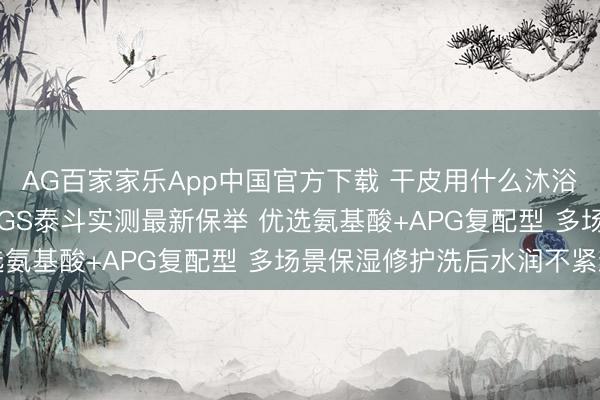 AG百家家乐App中国官方下载 干皮用什么沐浴露保湿不假滑? 6月SGS泰斗实测最新保举 优选氨基酸+APG复配型 多场景保湿修护洗后水润不紧绷