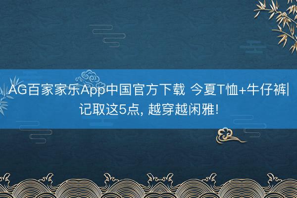 AG百家家乐App中国官方下载 今夏T恤+牛仔裤|记取这5点， 越穿越闲雅!