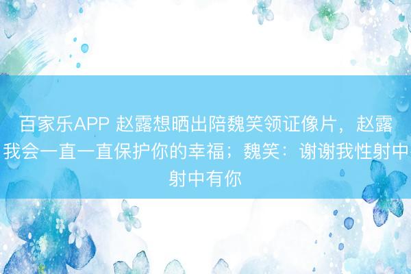 百家乐APP 赵露想晒出陪魏笑领证像片,赵露想:我会一直一直保护你的幸福;魏笑:谢谢我性射中有你