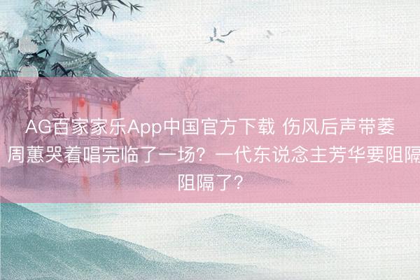 AG百家家乐App中国官方下载 伤风后声带萎缩！周蕙哭着唱完临了一场？一代东说念主芳华要阻隔了？
