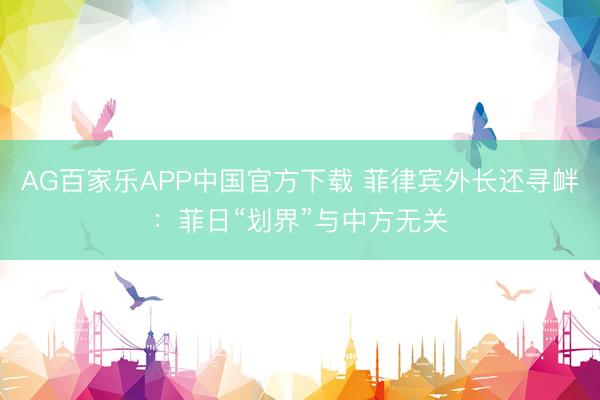 AG百家乐APP中国官方下载 菲律宾外长还寻衅：菲日“划界”与中方无关