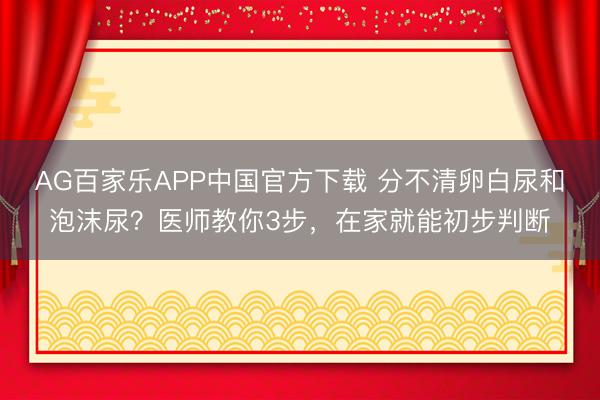 AG百家乐APP中国官方下载 分不清卵白尿和泡沫尿?医师教你3步,在家就能初步判断