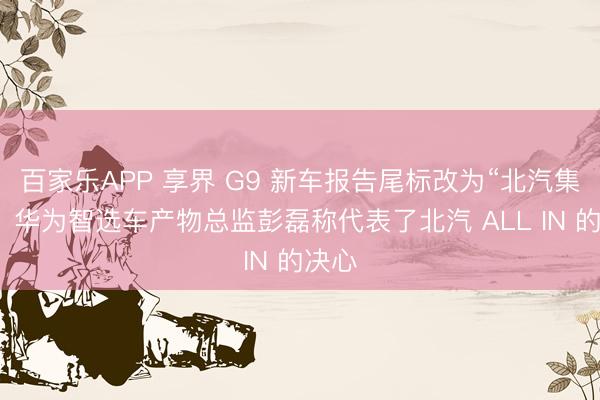 百家乐APP 享界 G9 新车报告尾标改为“北汽集团”，华为智选车产物总监彭磊称代表了北汽 ALL IN 的决心