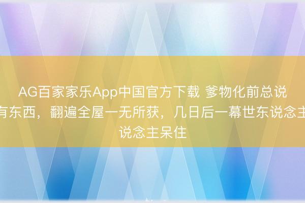 AG百家家乐App中国官方下载 爹物化前总说床下有东西，翻遍全屋一无所获，几日后一幕世东说念主呆住