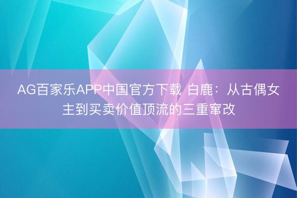 AG百家乐APP中国官方下载 白鹿：从古偶女主到买卖价值顶流的三重窜改