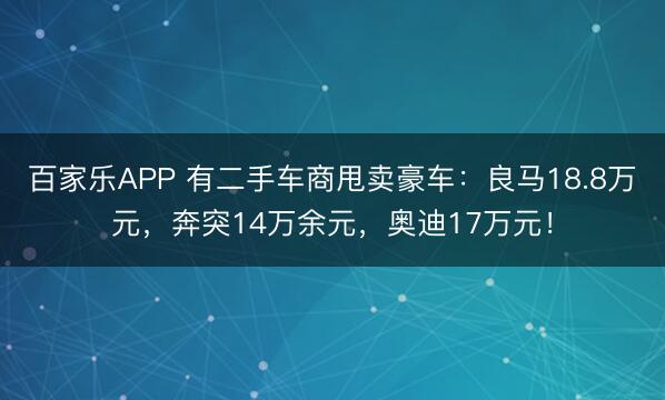 百家乐APP 有二手车商甩卖豪车：良马18.8万元，奔突14万余元，奥迪17万元！