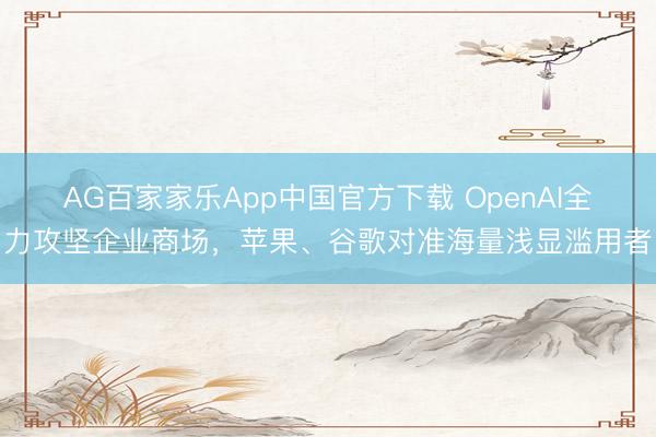 AG百家家乐App中国官方下载 OpenAI全力攻坚企业商场，苹果、谷歌对准海量浅显滥用者