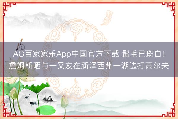AG百家家乐App中国官方下载 髯毛已斑白！詹姆斯晒与一又友在新泽西州一湖边打高尔夫