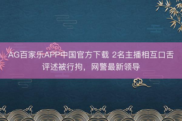 AG百家乐APP中国官方下载 2名主播相互口舌评述被行拘，网警最新领导