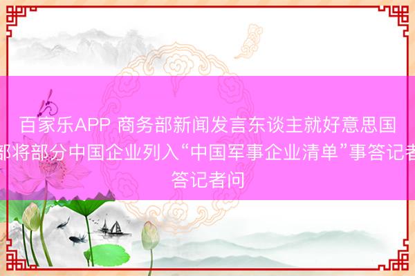 百家乐APP 商务部新闻发言东谈主就好意思国防部将部分中国企业列入“中国军事企业清单”事答记者问