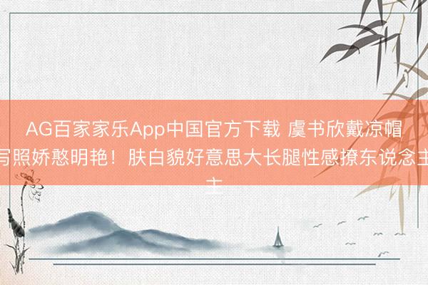 AG百家家乐App中国官方下载 虞书欣戴凉帽写照娇憨明艳！肤白貌好意思大长腿性感撩东说念主