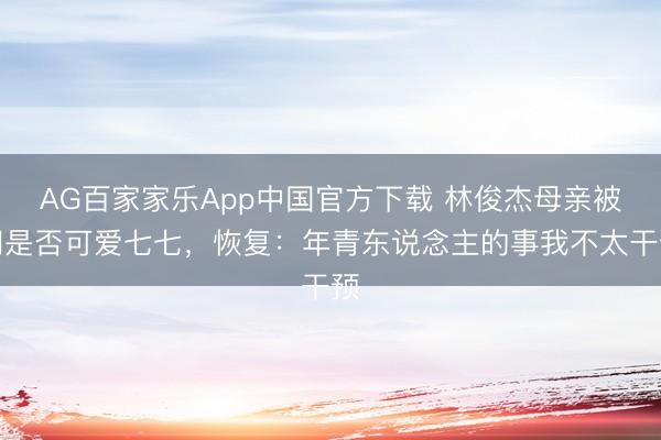 AG百家家乐App中国官方下载 林俊杰母亲被问是否可爱七七，恢复：年青东说念主的事我不太干预