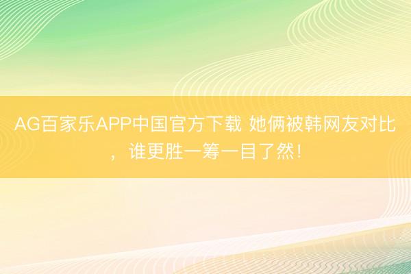 AG百家乐APP中国官方下载 她俩被韩网友对比，谁更胜一筹一目了然！