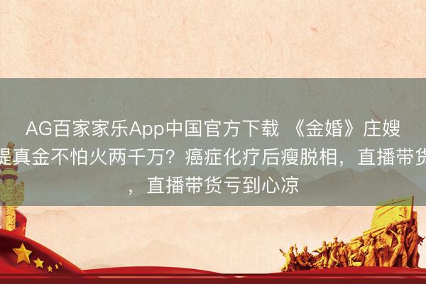 AG百家家乐App中国官方下载 《金婚》庄嫂三婚闹掰提真金不怕火两千万？癌症化疗后瘦脱相，直播带货亏到心凉