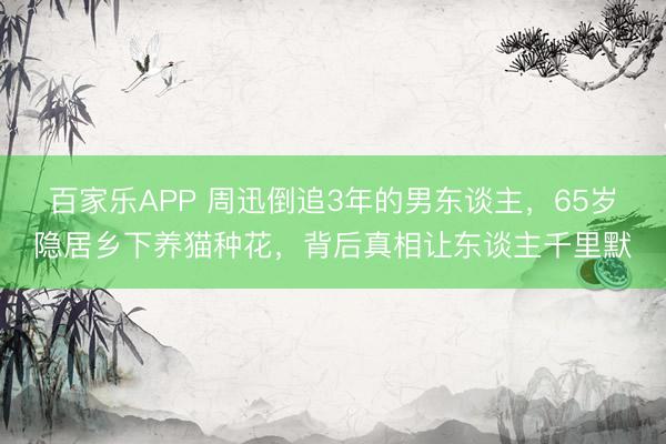 百家乐APP 周迅倒追3年的男东谈主，65岁隐居乡下养猫种花，背后真相让东谈主千里默