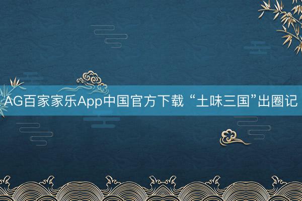 AG百家家乐App中国官方下载 “土味三国”出圈记