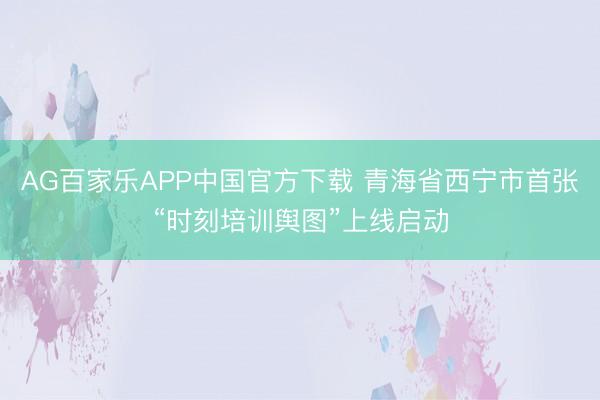 AG百家乐APP中国官方下载 青海省西宁市首张“时刻培训舆图”上线启动