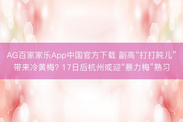 AG百家家乐App中国官方下载 副高“打打盹儿”带来冷黄梅? 17日后杭州或迎“暴力梅”熟习