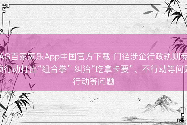 AG百家家乐App中国官方下载 门径涉企行政轨则专项行动打出“组合拳” 纠治“吃拿卡要”、不行动等问题