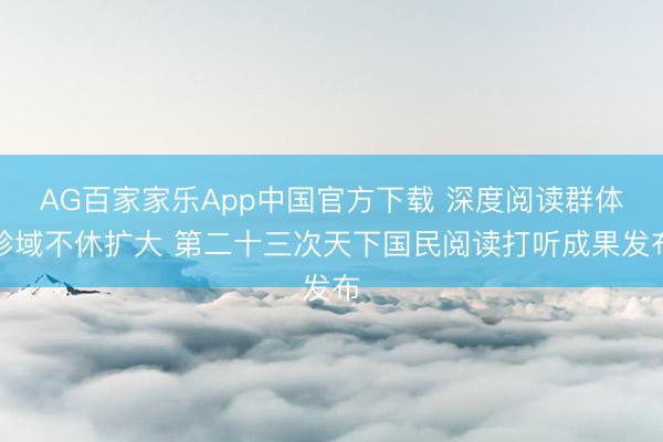 AG百家家乐App中国官方下载 深度阅读群体畛域不休扩大 第二十三次天下国民阅读打听成果发布