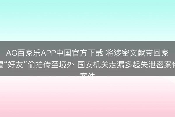 AG百家乐APP中国官方下载 将涉密文献带回家遭“好友”偷拍传至境外 国安机关走漏多起失泄密案件