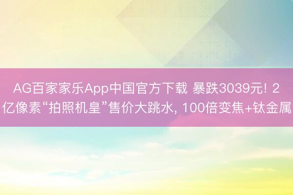 AG百家家乐App中国官方下载 暴跌3039元! 2亿像素“拍照机皇”售价大跳水， 100倍变焦+钛金属
